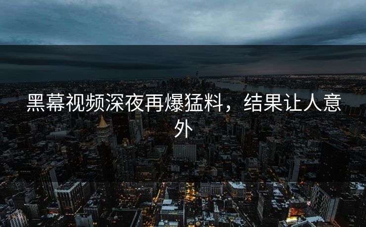 黑幕视频深夜再爆猛料,结果让人意外