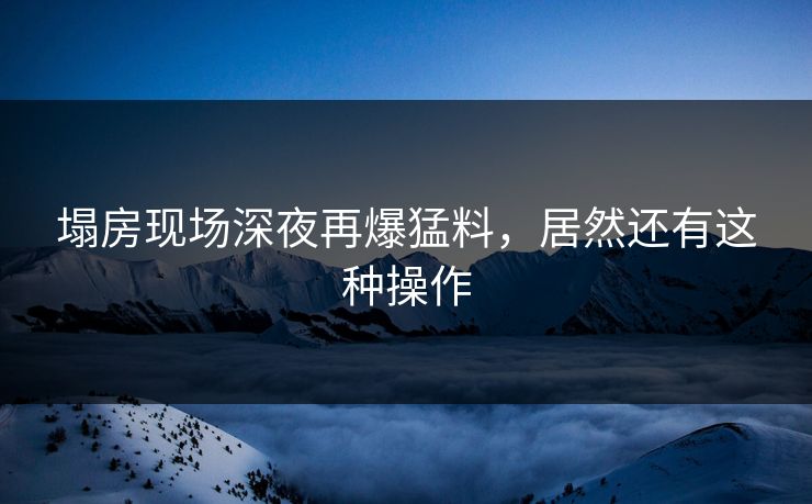 塌房现场深夜再爆猛料，居然还有这种操作