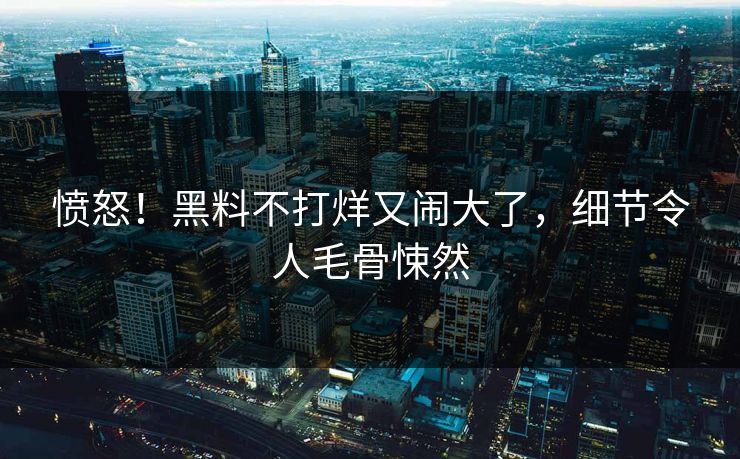 愤怒!黑料不打烊又闹大了,细节令人毛骨悚然