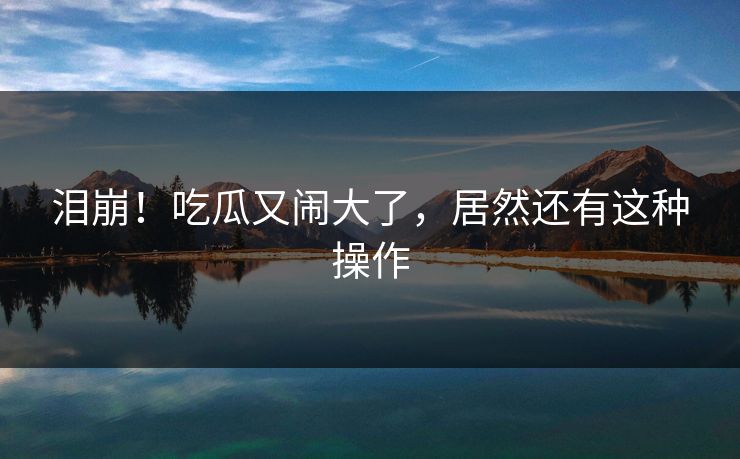 泪崩!吃瓜又闹大了,居然还有这种操作