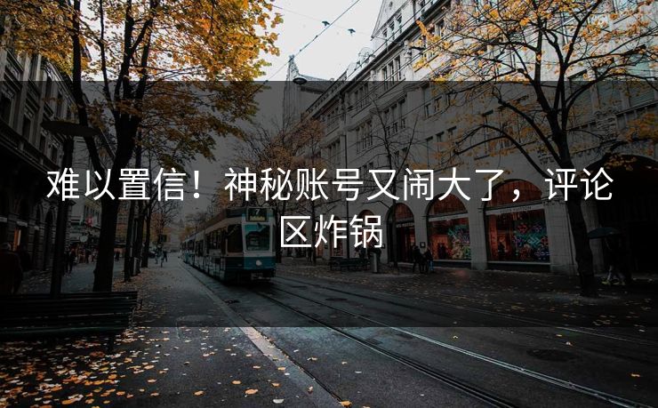 难以置信！神秘账号又闹大了，评论区炸锅