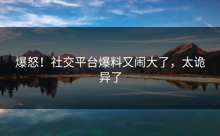 爆怒！社交平台爆料又闹大了，太诡异了