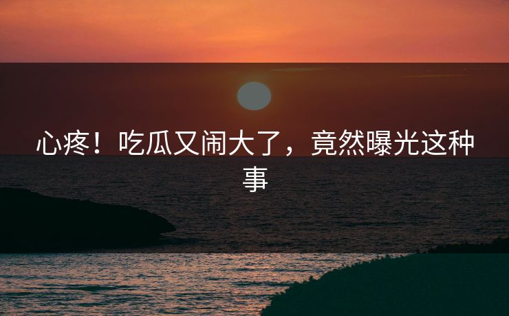 心疼！吃瓜又闹大了，竟然曝光这种事