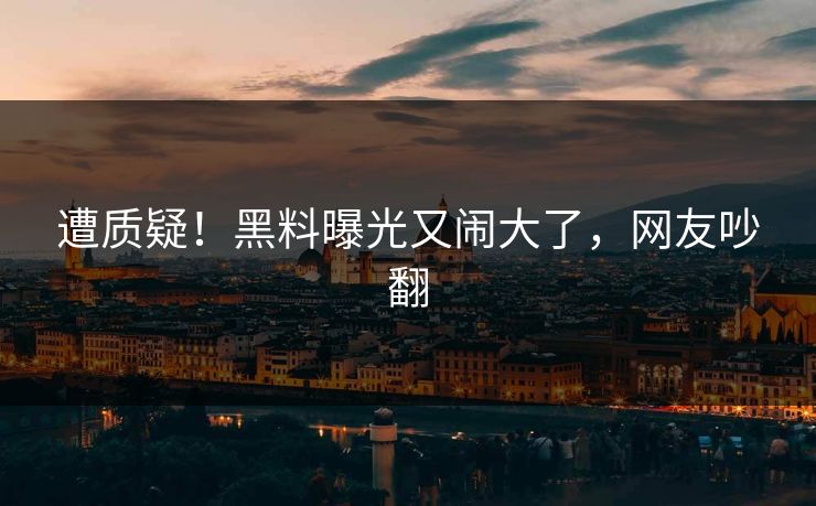 遭质疑！黑料曝光又闹大了，网友吵翻