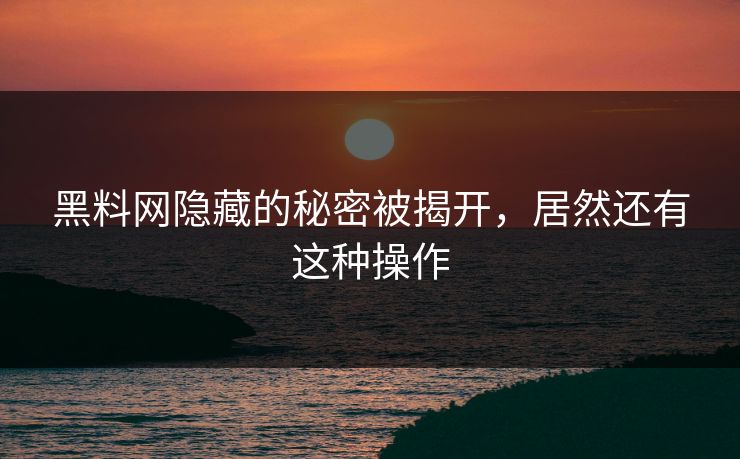 黑料网隐藏的秘密被揭开，居然还有这种操作
