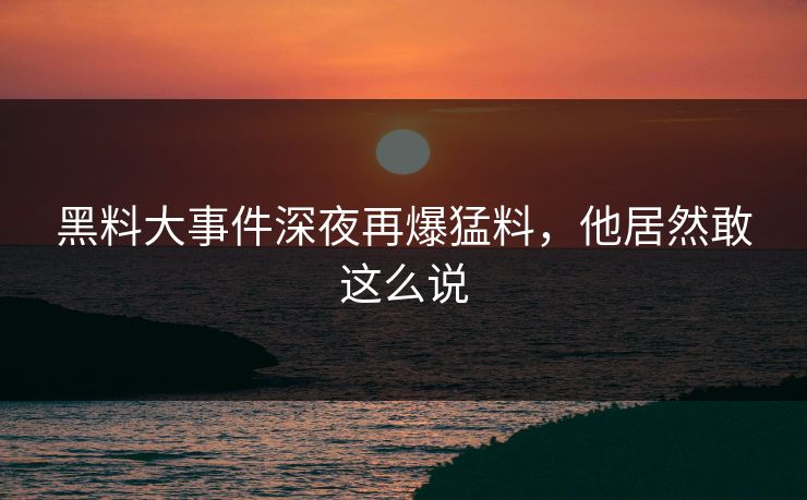 黑料大事件深夜再爆猛料，他居然敢这么说