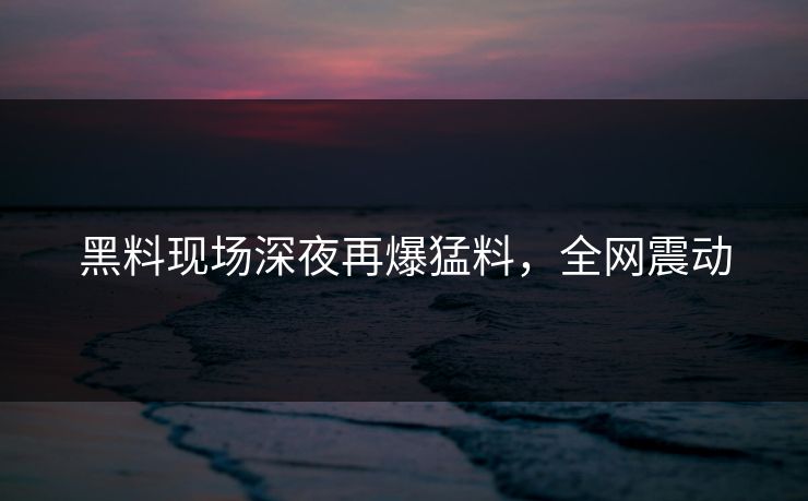 黑料现场深夜再爆猛料，全网震动