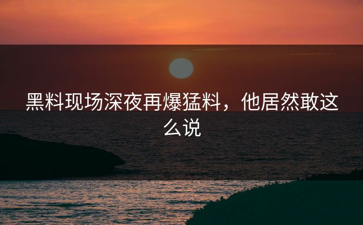 黑料现场深夜再爆猛料，他居然敢这么说