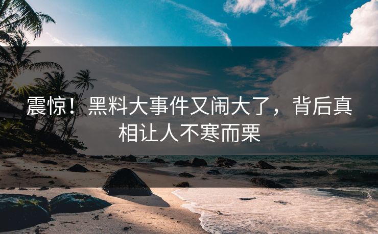 震惊！黑料大事件又闹大了，背后真相让人不寒而栗