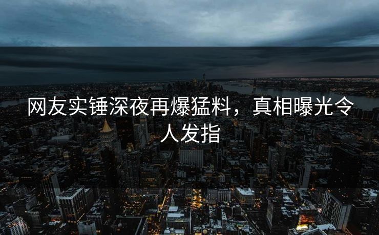 网友实锤深夜再爆猛料，真相曝光令人发指