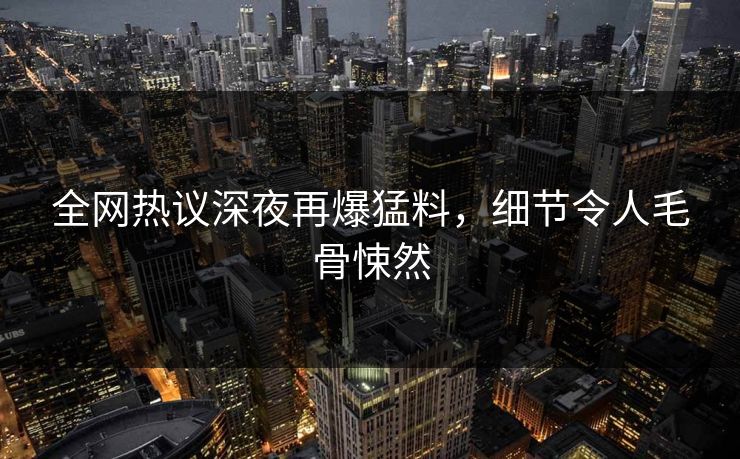 全网热议深夜再爆猛料，细节令人毛骨悚然