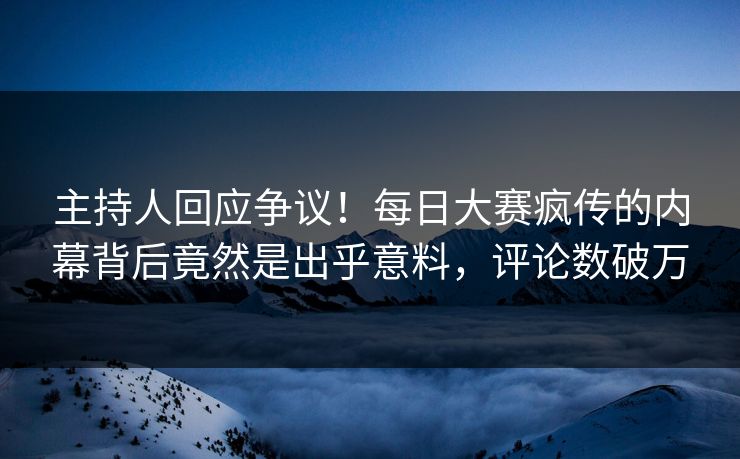 主持人回应争议！每日大赛疯传的内幕背后竟然是出乎意料，评论数破万