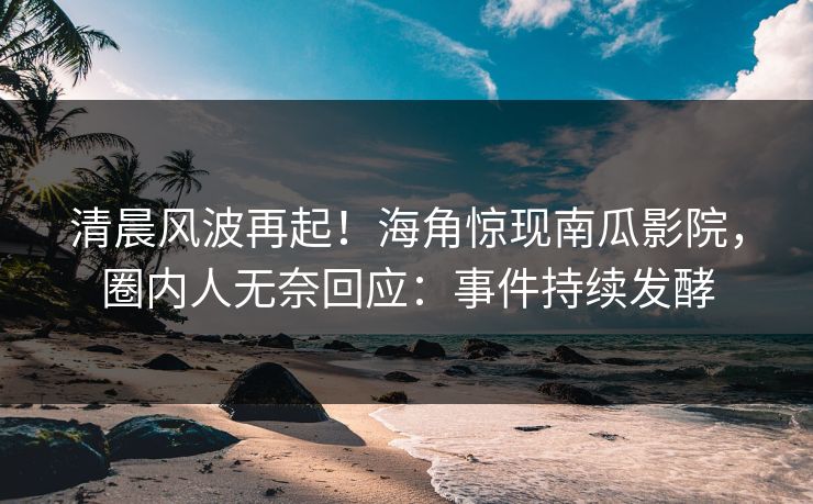 清晨风波再起！海角惊现南瓜影院，圈内人无奈回应：事件持续发酵
