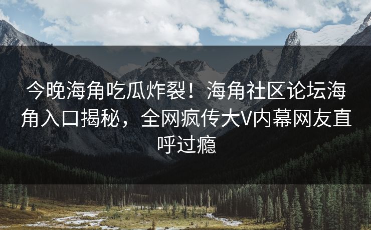 今晚海角吃瓜炸裂！海角社区论坛海角入口揭秘，全网疯传大V内幕网友直呼过瘾