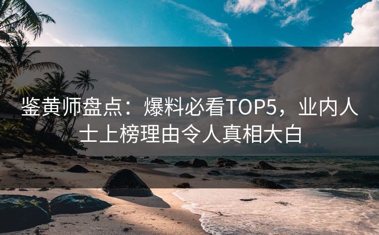 鉴黄师盘点：爆料必看TOP5，业内人士上榜理由令人真相大白