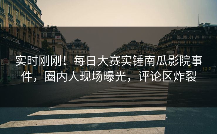 实时刚刚！每日大赛实锤南瓜影院事件，圈内人现场曝光，评论区炸裂