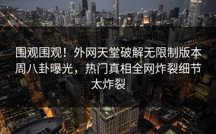围观围观！外网天堂破解无限制版本周八卦曝光，热门真相全网炸裂细节太炸裂