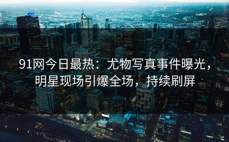 91网今日最热：尤物写真事件曝光，明星现场引爆全场，持续刷屏