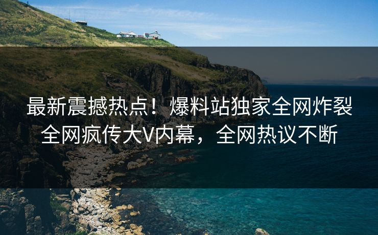 最新震撼热点！爆料站独家全网炸裂全网疯传大V内幕，全网热议不断