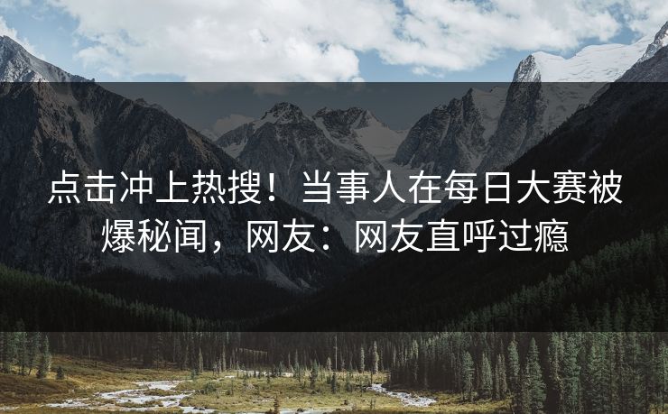 点击冲上热搜！当事人在每日大赛被爆秘闻，网友：网友直呼过瘾