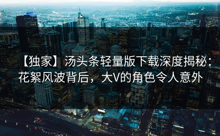 【独家】汤头条轻量版下载深度揭秘：花絮风波背后，大V的角色令人意外