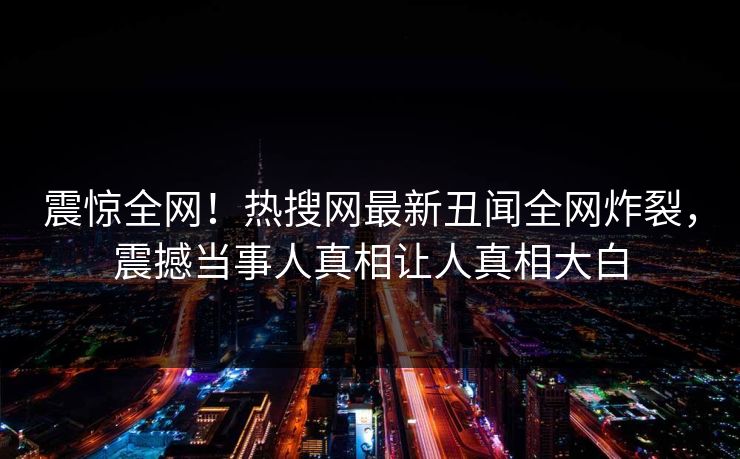 震惊全网！热搜网最新丑闻全网炸裂，震撼当事人真相让人真相大白