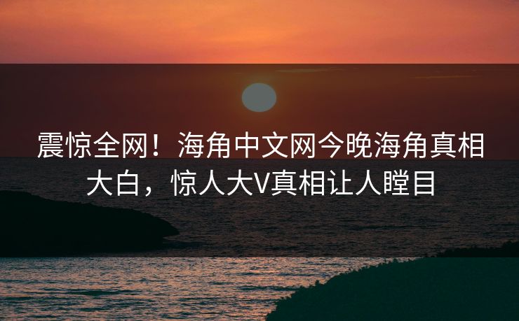 震惊全网！海角中文网今晚海角真相大白，惊人大V真相让人瞠目