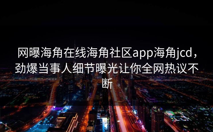 网曝海角在线海角社区app海角jcd，劲爆当事人细节曝光让你全网热议不断