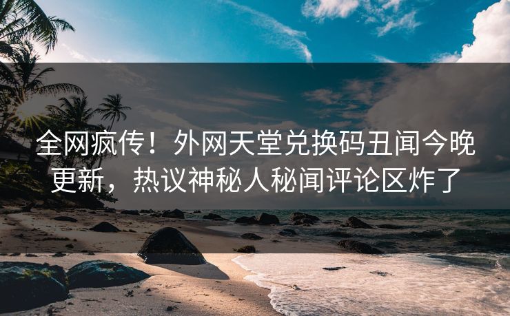 全网疯传！外网天堂兑换码丑闻今晚更新，热议神秘人秘闻评论区炸了