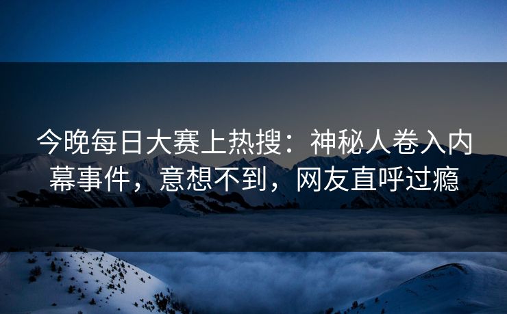 今晚每日大赛上热搜：神秘人卷入内幕事件，意想不到，网友直呼过瘾