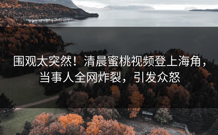 围观太突然！清晨蜜桃视频登上海角，当事人全网炸裂，引发众怒