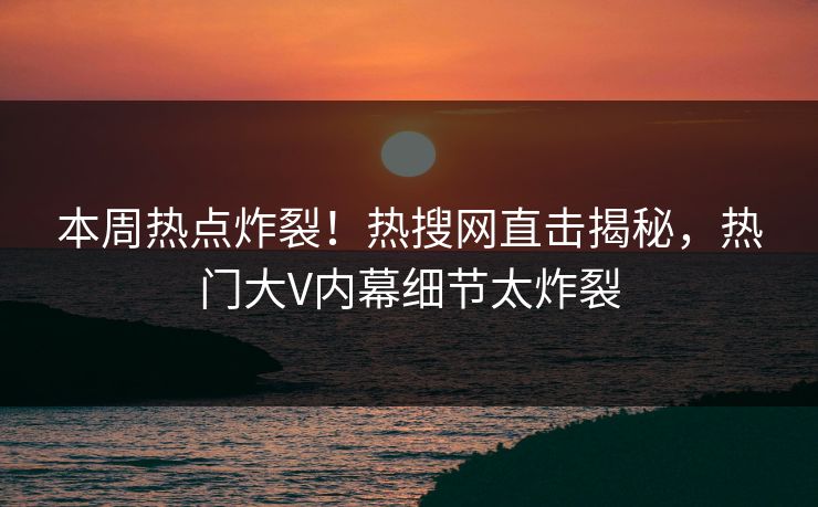 本周热点炸裂！热搜网直击揭秘，热门大V内幕细节太炸裂