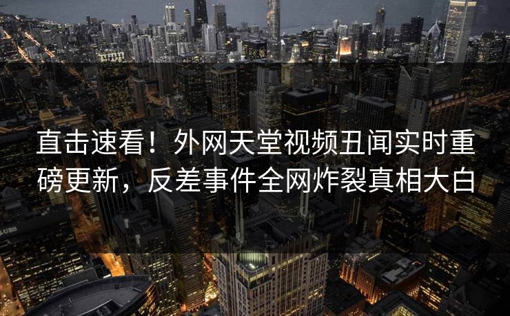 直击速看！外网天堂视频丑闻实时重磅更新，反差事件全网炸裂真相大白