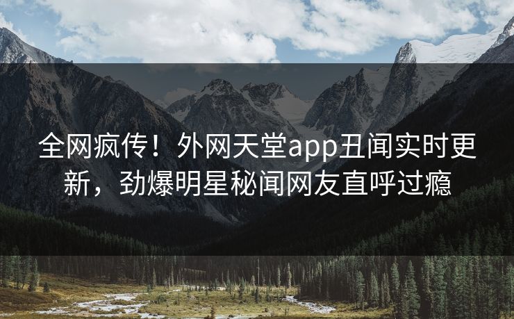 全网疯传！外网天堂app丑闻实时更新，劲爆明星秘闻网友直呼过瘾