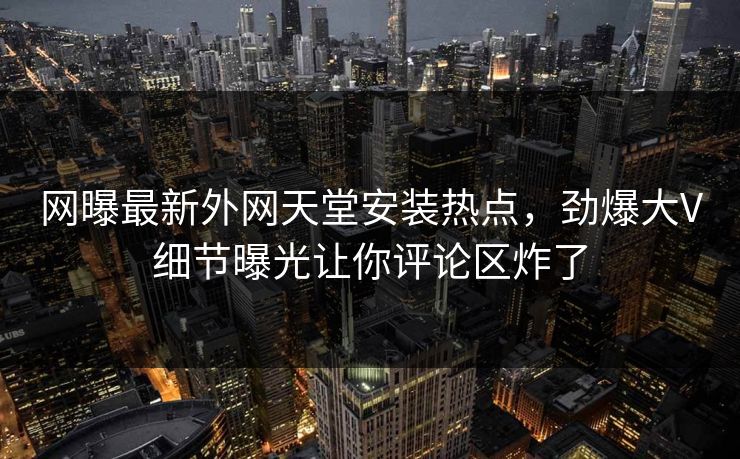 网曝最新外网天堂安装热点，劲爆大V细节曝光让你评论区炸了