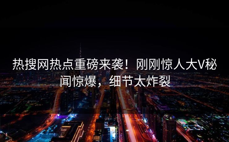 热搜网热点重磅来袭！刚刚惊人大V秘闻惊爆，细节太炸裂