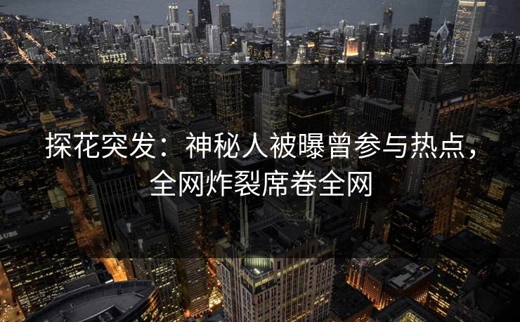 探花突发：神秘人被曝曾参与热点，全网炸裂席卷全网