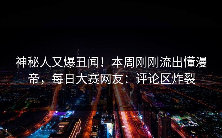 神秘人又爆丑闻！本周刚刚流出懂漫帝，每日大赛网友：评论区炸裂