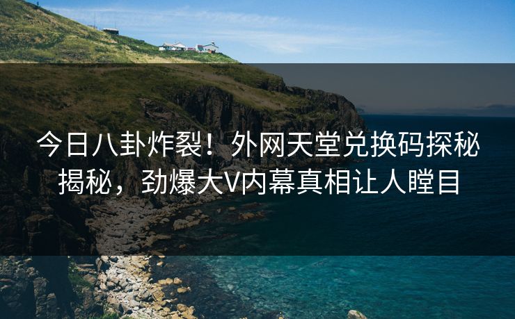 今日八卦炸裂！外网天堂兑换码探秘揭秘，劲爆大V内幕真相让人瞠目