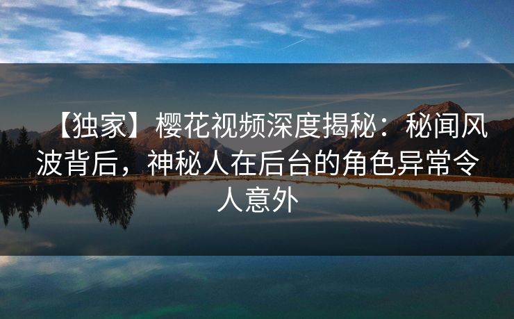 【独家】樱花视频深度揭秘：秘闻风波背后，神秘人在后台的角色异常令人意外