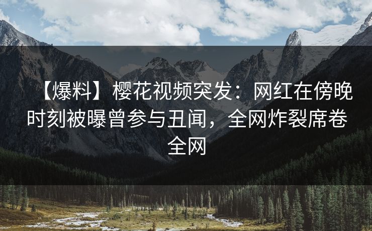 【爆料】樱花视频突发：网红在傍晚时刻被曝曾参与丑闻，全网炸裂席卷全网