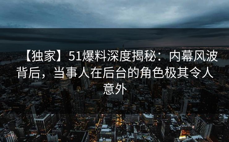 【独家】51爆料深度揭秘：内幕风波背后，当事人在后台的角色极其令人意外
