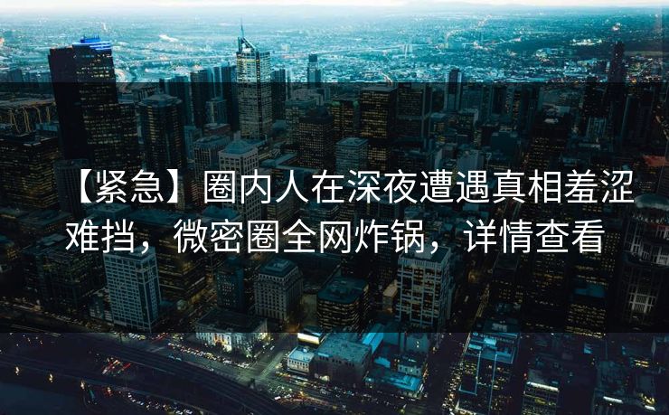 【紧急】圈内人在深夜遭遇真相羞涩难挡，微密圈全网炸锅，详情查看