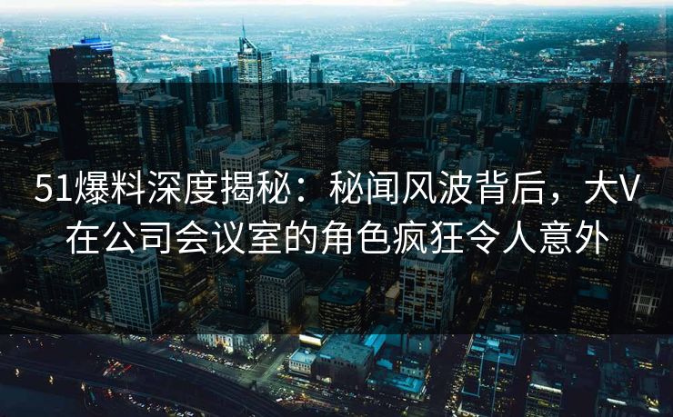 51爆料深度揭秘：秘闻风波背后，大V在公司会议室的角色疯狂令人意外
