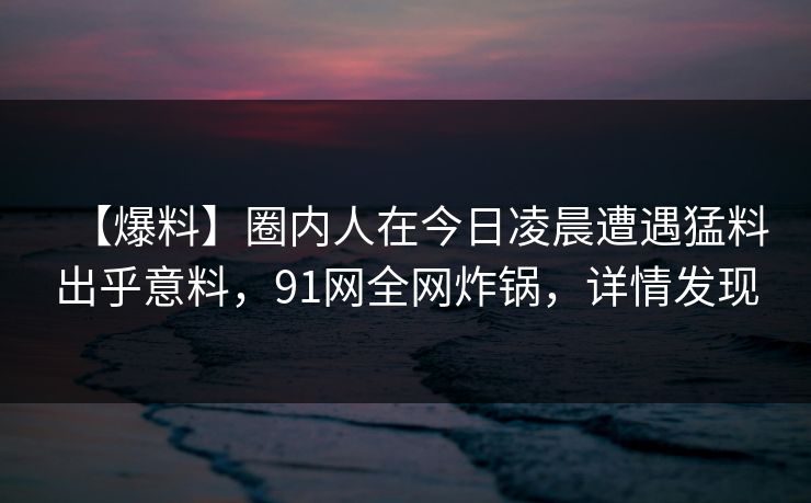 【爆料】圈内人在今日凌晨遭遇猛料出乎意料，91网全网炸锅，详情发现