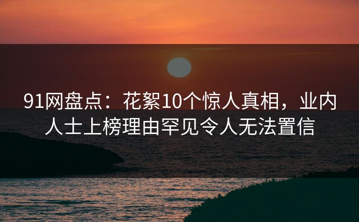 91网盘点：花絮10个惊人真相，业内人士上榜理由罕见令人无法置信