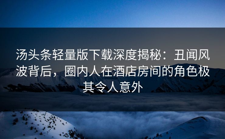 汤头条轻量版下载深度揭秘：丑闻风波背后，圈内人在酒店房间的角色极其令人意外