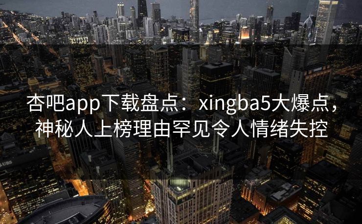 杏吧app下载盘点：xingba5大爆点，神秘人上榜理由罕见令人情绪失控