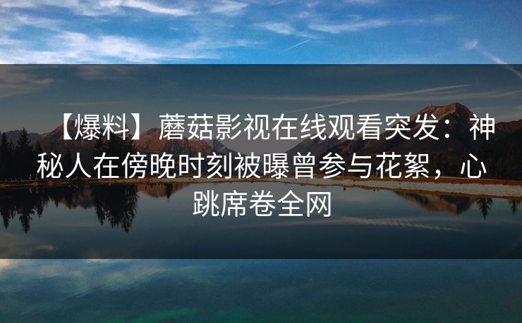 【爆料】蘑菇影视在线观看突发：神秘人在傍晚时刻被曝曾参与花絮，心跳席卷全网