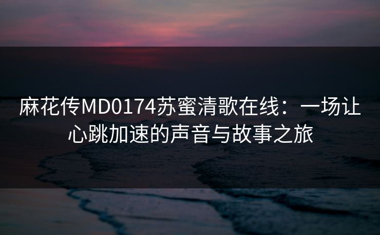 麻花传MD0174苏蜜清歌在线：一场让心跳加速的声音与故事之旅
